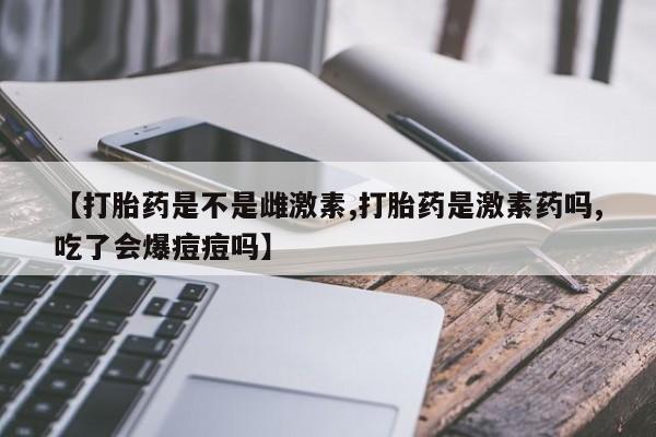 药流药使用【打胎药是不是雌激素,打胎药是激素药吗,吃了会爆痘痘吗】