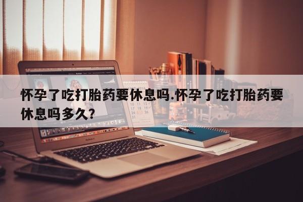 药流药使用怀孕了吃打胎药要休息吗.怀孕了吃打胎药要休息吗多久？