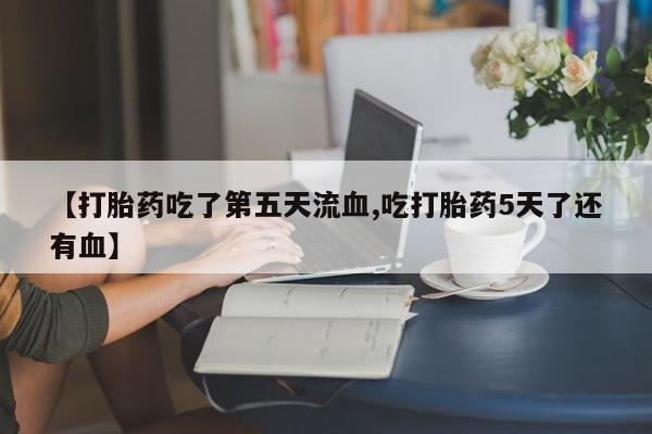 药流药使用【打胎药吃了第五天流血,吃打胎药5天了还有血】