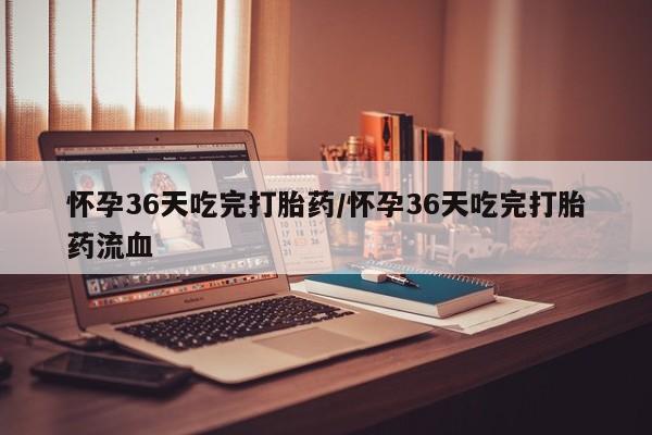药流药使用怀孕36天吃完打胎药/怀孕36天吃完打胎药流血