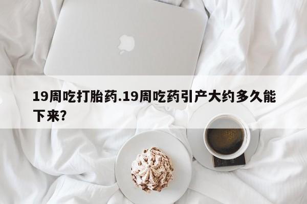 药流药使用19周吃打胎药.19周吃药引产大约多久能下来？