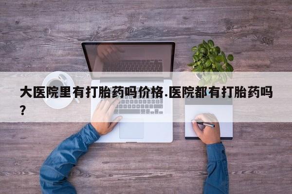 药流药使用大医院里有打胎药吗价格.医院都有打胎药吗？