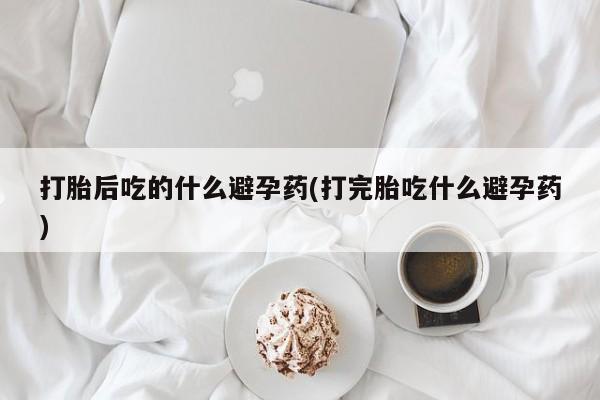 药流药使用打胎后吃的什么避孕药(打完胎吃什么避孕药)