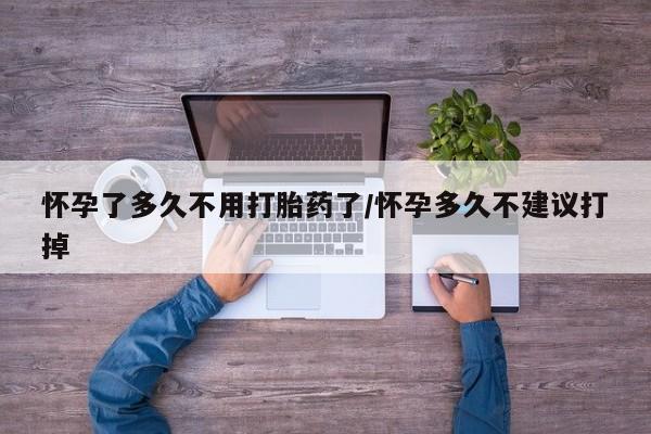 药流药使用怀孕了多久不用打胎药了/怀孕多久不建议打掉