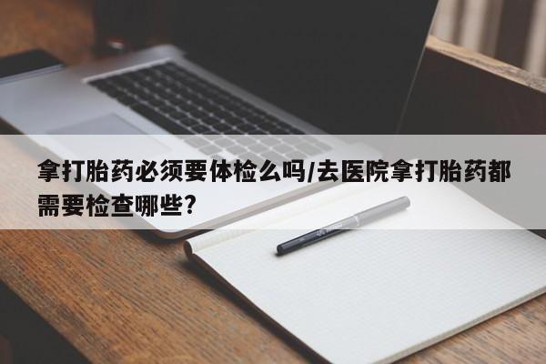 药流药使用拿打胎药必须要体检么吗/去医院拿打胎药都需要检查哪些?