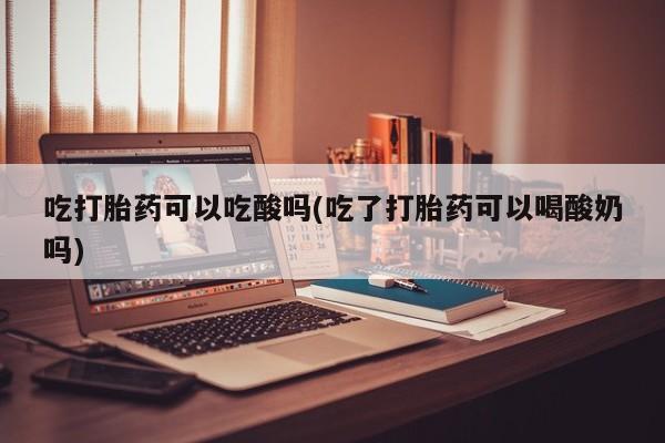 药流药使用吃打胎药可以吃酸吗(吃了打胎药可以喝酸奶吗)