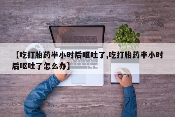 药流药使用【吃打胎药半小时后呕吐了,吃打胎药半小时后呕吐了怎么办】