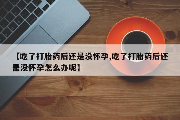 药流药使用【吃了打胎药后还是没怀孕,吃了打胎药后还是没怀孕怎么办呢】