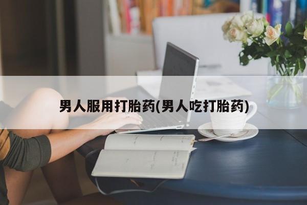 药流药使用男人服用打胎药(男人吃打胎药)