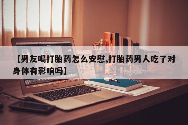 药流药使用【男友喝打胎药怎么安慰,打胎药男人吃了对身体有影响吗】