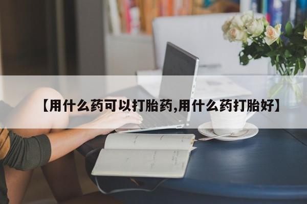 药流药使用【用什么药可以打胎药,用什么药打胎好】