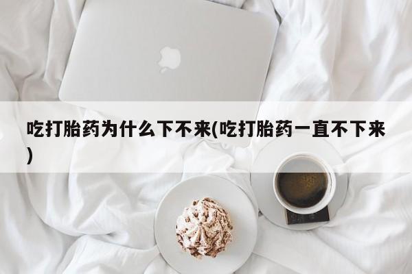 药流药使用吃打胎药为什么下不来(吃打胎药一直不下来)