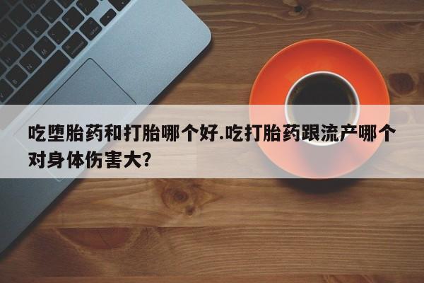 药流药使用吃堕胎药和打胎哪个好.吃打胎药跟流产哪个对身体伤害大？