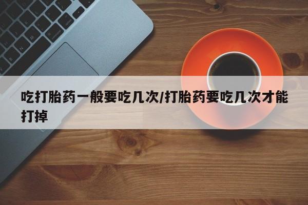 药流药使用吃打胎药一般要吃几次/打胎药要吃几次才能打掉