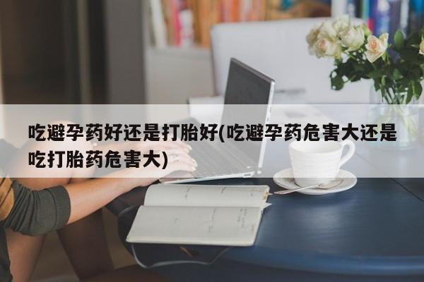 药流药使用吃避孕药好还是打胎好(吃避孕药危害大还是吃打胎药危害大)