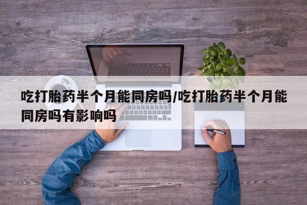 药流药使用吃打胎药半个月能同房吗/吃打胎药半个月能同房吗有影响吗