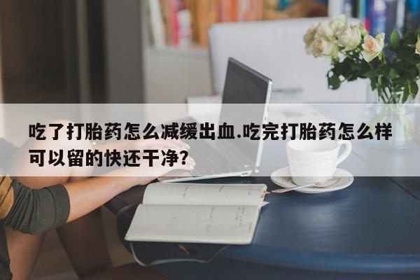 药流药使用吃了打胎药怎么减缓出血.吃完打胎药怎么样可以留的快还干净？