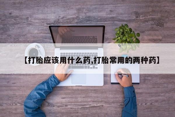 药流药使用【打胎应该用什么药,打胎常用的两种药】