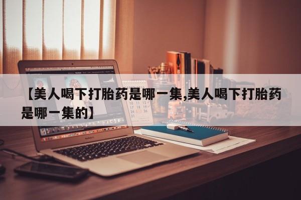 药流药使用【美人喝下打胎药是哪一集,美人喝下打胎药是哪一集的】