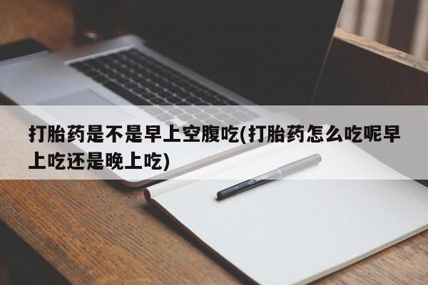 药流药使用打胎药是不是早上空腹吃(打胎药怎么吃呢早上吃还是晚上吃)