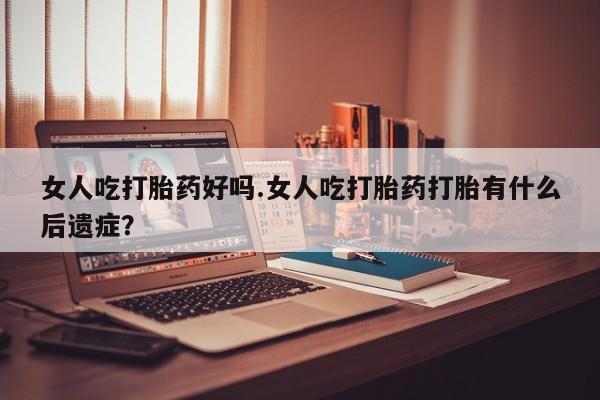 药流药使用女人吃打胎药好吗.女人吃打胎药打胎有什么后遗症？