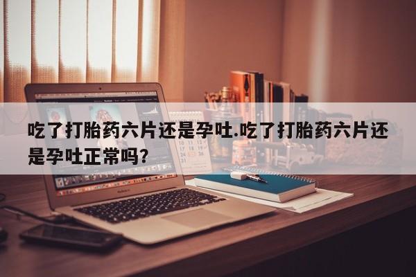药流药使用吃了打胎药六片还是孕吐.吃了打胎药六片还是孕吐正常吗？