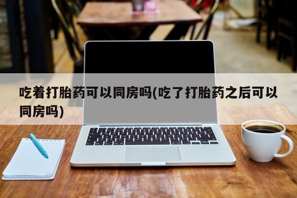 药流药使用吃着打胎药可以同房吗(吃了打胎药之后可以同房吗)