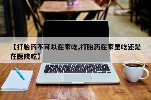 药流药使用【打胎药不可以在家吃,打胎药在家里吃还是在医院吃】