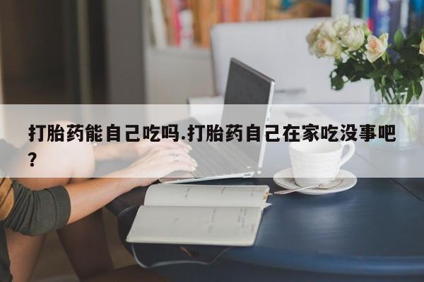 药流药使用打胎药能自己吃吗.打胎药自己在家吃没事吧？