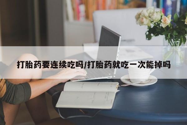 药流药使用打胎药要连续吃吗/打胎药就吃一次能掉吗