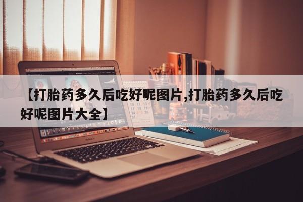 药流药使用【打胎药多久后吃好呢图片,打胎药多久后吃好呢图片大全】
