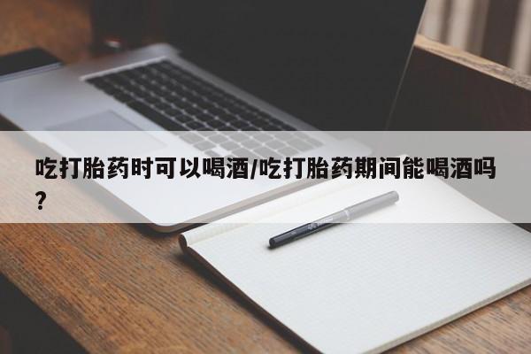 药流药使用吃打胎药时可以喝酒/吃打胎药期间能喝酒吗?