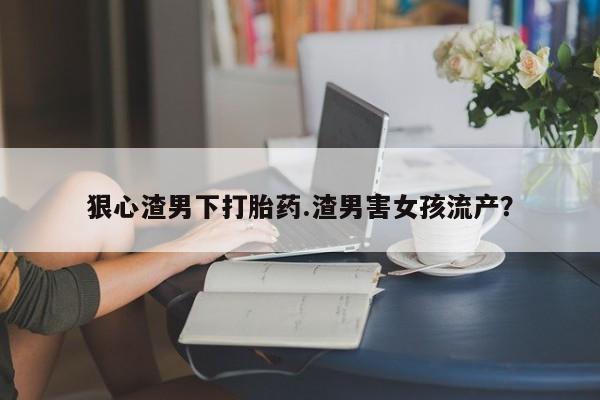 药流药使用狠心渣男下打胎药.渣男害女孩流产?