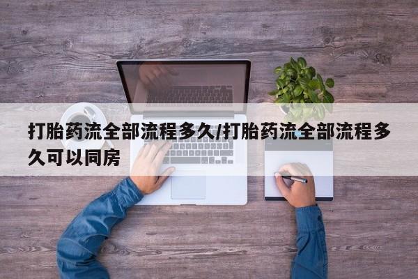 药流药使用打胎药流全部流程多久/打胎药流全部流程多久可以同房