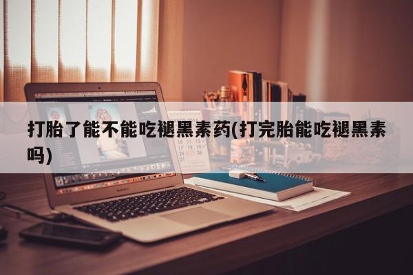 药流药使用打胎了能不能吃褪黑素药(打完胎能吃褪黑素吗)