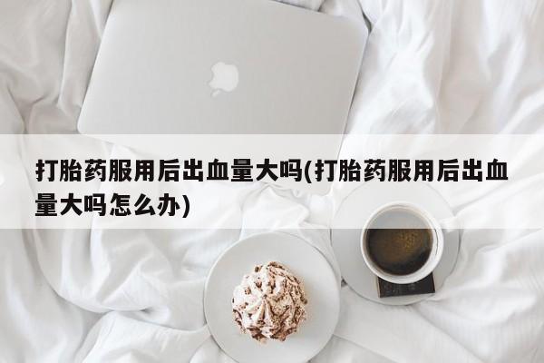 药流药使用打胎药服用后出血量大吗(打胎药服用后出血量大吗怎么办)