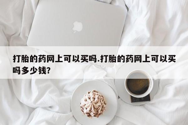 药流药使用打胎的药网上可以买吗.打胎的药网上可以买吗多少钱？
