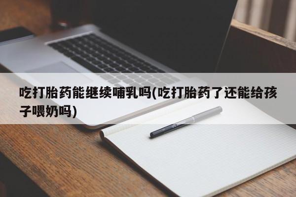 药流药使用吃打胎药能继续哺乳吗(吃打胎药了还能给孩子喂奶吗)