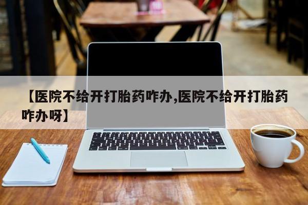 药流药使用【医院不给开打胎药咋办,医院不给开打胎药咋办呀】