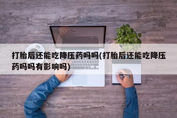 药流药使用打胎后还能吃降压药吗吗(打胎后还能吃降压药吗吗有影响吗)