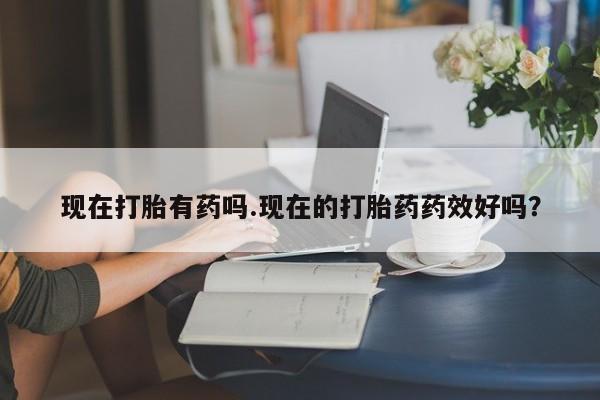 药流药使用现在打胎有药吗.现在的打胎药药效好吗？