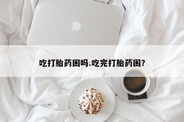 药流药使用吃打胎药困吗.吃完打胎药困？