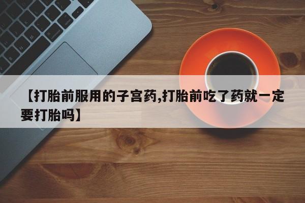 药流药使用【打胎前服用的子宫药,打胎前吃了药就一定要打胎吗】