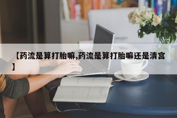 药流药使用【药流是算打胎嘛,药流是算打胎嘛还是清宫】