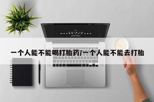 药流药使用一个人能不能喝打胎药/一个人能不能去打胎