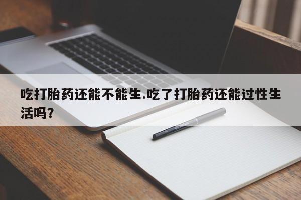 药流药使用吃打胎药还能不能生.吃了打胎药还能过性生活吗？