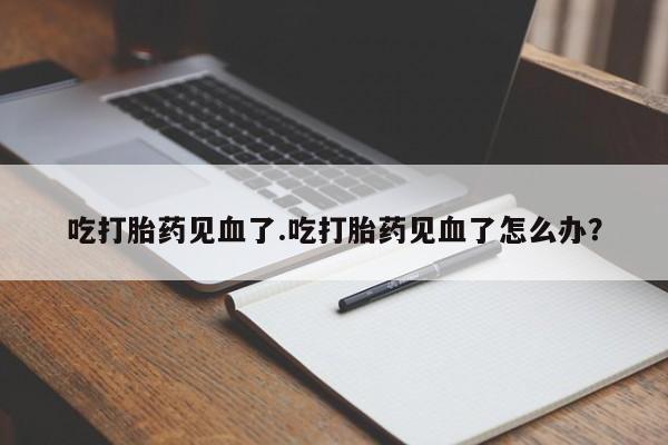药流药使用吃打胎药见血了.吃打胎药见血了怎么办？