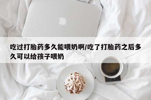 药流药使用吃过打胎药多久能喂奶啊/吃了打胎药之后多久可以给孩子喂奶