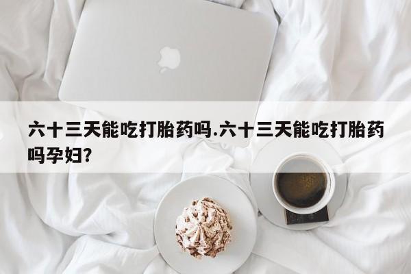 药流药使用六十三天能吃打胎药吗.六十三天能吃打胎药吗孕妇？