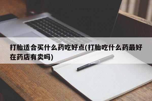 药流药使用打胎适合买什么药吃好点(打胎吃什么药最好在药店有卖吗)